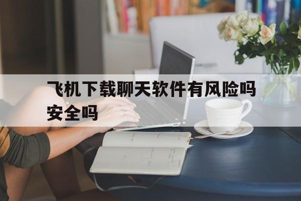 飞机下载聊天软件有风险吗安全吗_飞机下载聊天软件有风险吗安全吗知乎