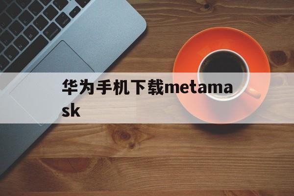 华为手机下载metamask、华为手机下载不了外部软件怎么办