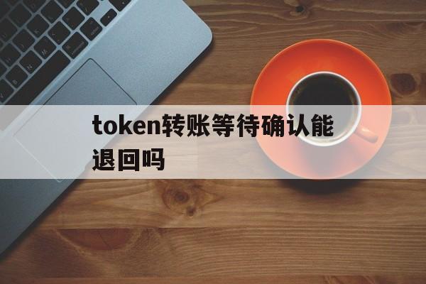 token转账等待确认能退回吗,token转账等待确认能退回吗怎么操作